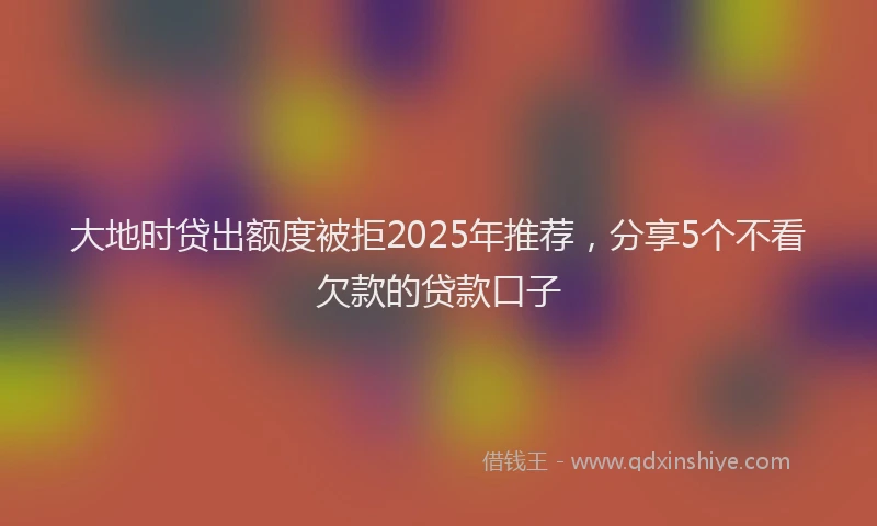 大地时贷出额度被拒2025年推荐，分享5个不看欠款的贷款口子