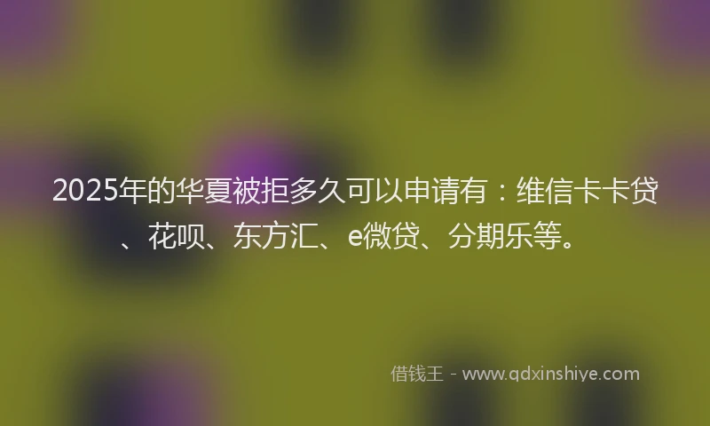 2025年的华夏被拒多久可以申请有：维信卡卡贷、花呗、东方汇、e微贷、分期乐等。