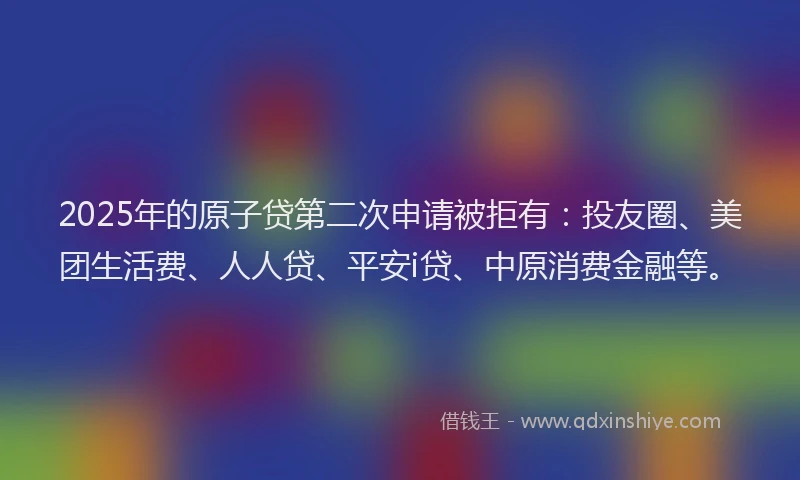 2025年的原子贷第二次申请被拒有：投友圈、美团生活费、人人贷、平安i贷、中原消费金融等。