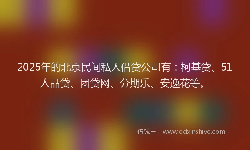 2025年的北京民间私人借贷公司有：柯基贷、51人品贷、团贷网、分期乐、安逸花等。