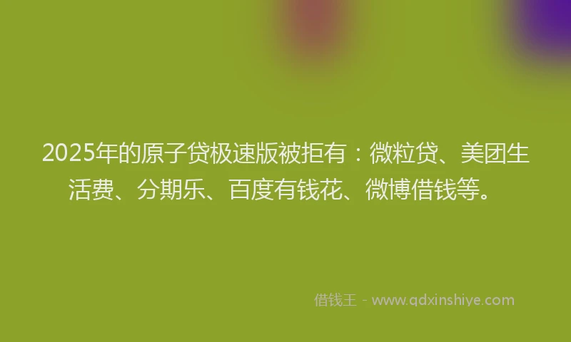 2025年的原子贷极速版被拒有：微粒贷、美团生活费、分期乐、百度有钱花、微博借钱等。