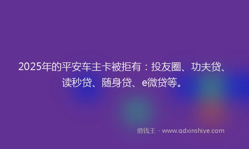 2025年的平安车主卡被拒有：投友圈、功夫贷、读秒贷、随身贷、e微贷等。