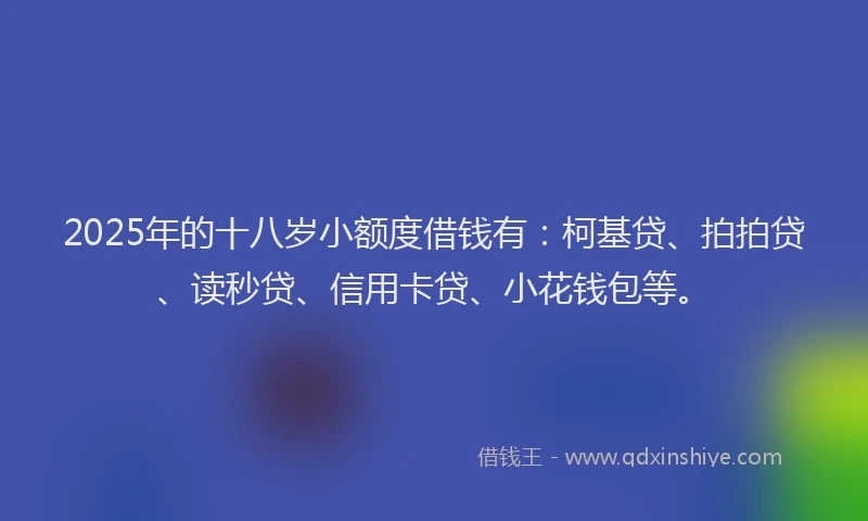 2025年的十八岁小额度借钱有：柯基贷、拍拍贷、读秒贷、信用卡贷、小花钱包等。