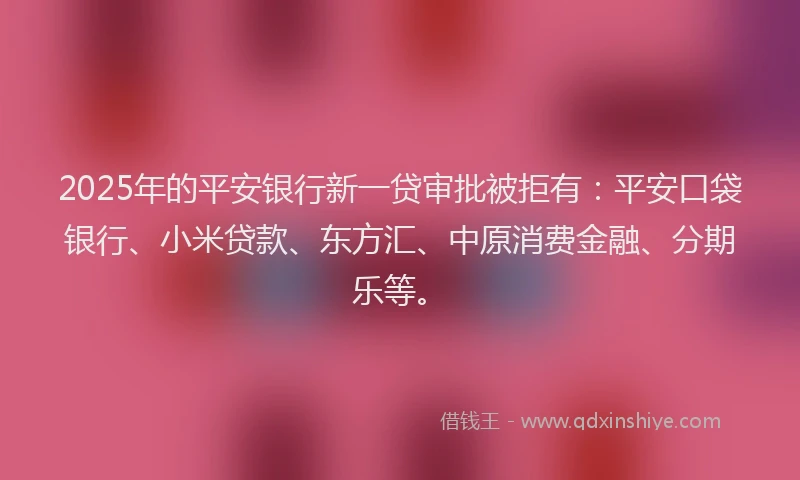2025年的平安银行新一贷审批被拒有：平安口袋银行、小米贷款、东方汇、中原消费金融、分期乐等。