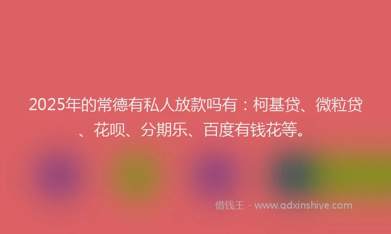 2025年的常德有私人放款吗有：柯基贷、微粒贷、花呗、分期乐、百度有钱花等。