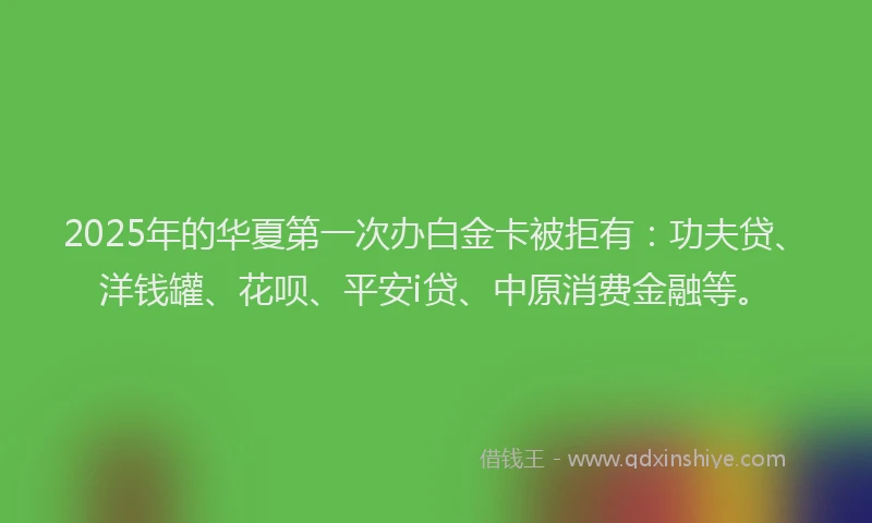 2025年的华夏第一次办白金卡被拒有：功夫贷、洋钱罐、花呗、平安i贷、中原消费金融等。