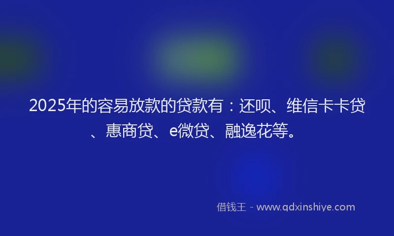2025年的容易放款的贷款有：还呗、维信卡卡贷、惠商贷、e微贷、融逸花等。