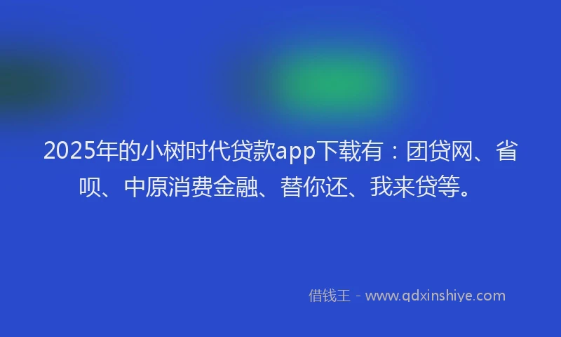 2025年的小树时代贷款app下载有：团贷网、省呗、中原消费金融、替你还、我来贷等。