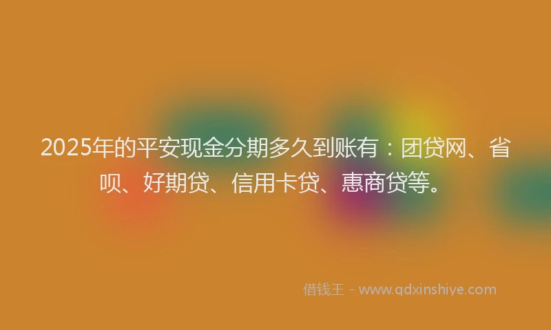2025年的平安现金分期多久到账有：团贷网、省呗、好期贷、信用卡贷、惠商贷等。