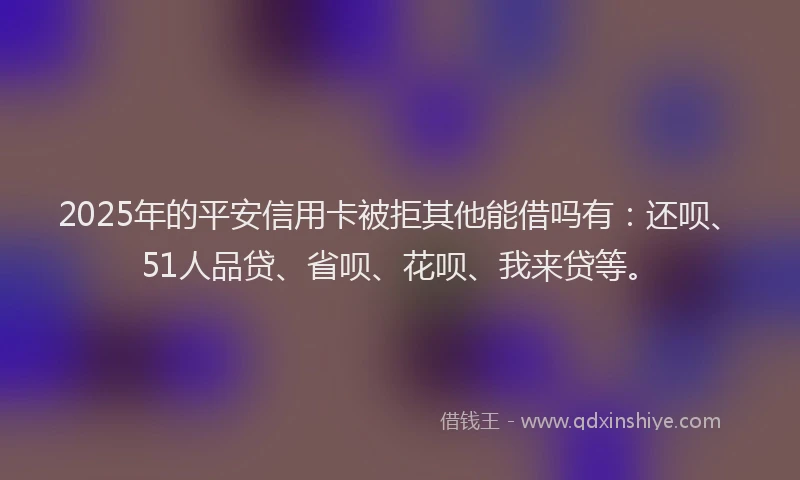 2025年的平安信用卡被拒其他能借吗有：还呗、51人品贷、省呗、花呗、我来贷等。