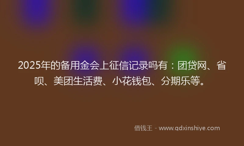 2025年的备用金会上征信记录吗有：团贷网、省呗、美团生活费、小花钱包、分期乐等。