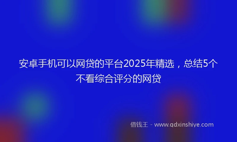 安卓手机可以网贷的平台2025年精选，总结5个不看综合评分的网贷