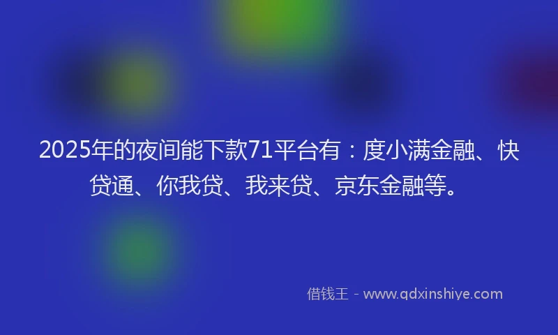 2025年的夜间能下款71平台有：度小满金融、快贷通、你我贷、我来贷、京东金融等。