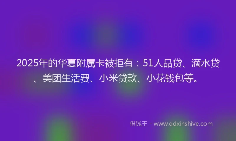 2025年的华夏附属卡被拒有：51人品贷、滴水贷、美团生活费、小米贷款、小花钱包等。