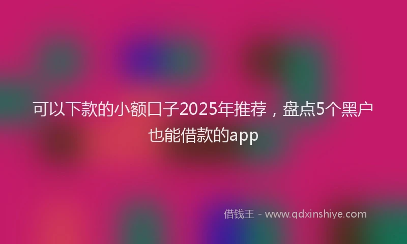可以下款的小额口子2025年推荐，盘点5个黑户也能借款的app