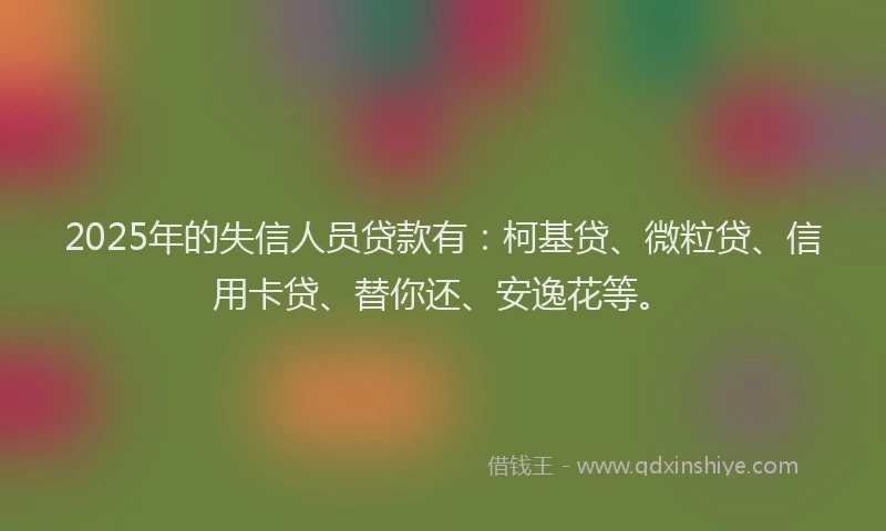 2025年的失信人员贷款有：柯基贷、微粒贷、信用卡贷、替你还、安逸花等。