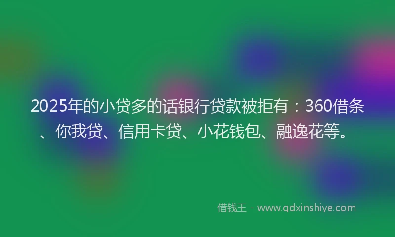 2025年的小贷多的话银行贷款被拒有：360借条、你我贷、信用卡贷、小花钱包、融逸花等。