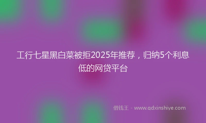 工行七星黑白菜被拒2025年推荐，归纳5个利息低的网贷平台