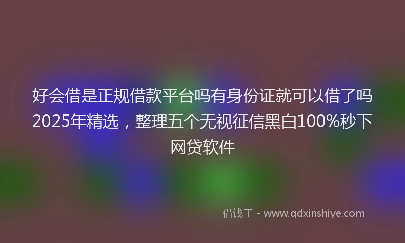 好会借是正规借款平台吗有身份证就可以借了吗2025年精选，整理五个无视征信黑白100%秒下网贷软件