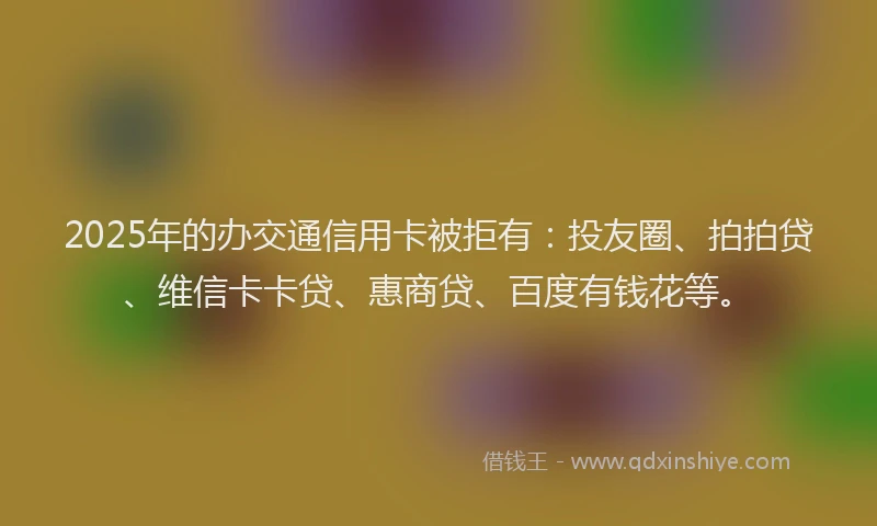 2025年的办交通信用卡被拒有：投友圈、拍拍贷、维信卡卡贷、惠商贷、百度有钱花等。