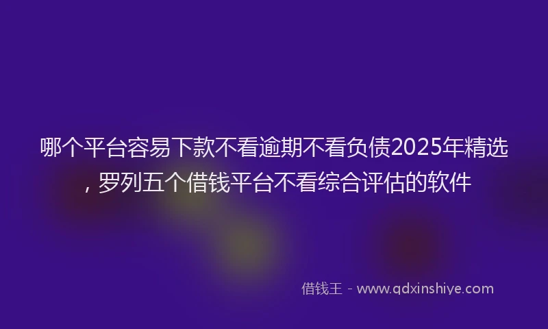 哪个平台容易下款不看逾期不看负债2025年精选，罗列五个借钱平台不看综合评估的软件