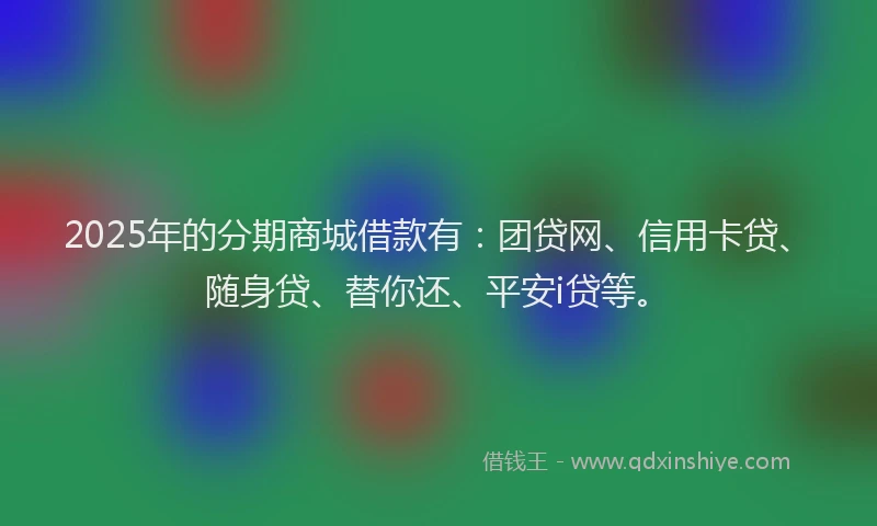2025年的分期商城借款有：团贷网、信用卡贷、随身贷、替你还、平安i贷等。