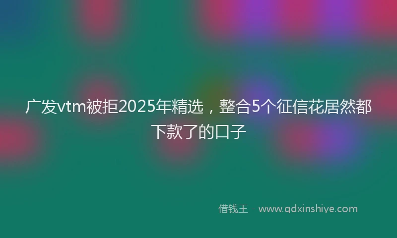 广发vtm被拒2025年精选，整合5个征信花居然都下款了的口子