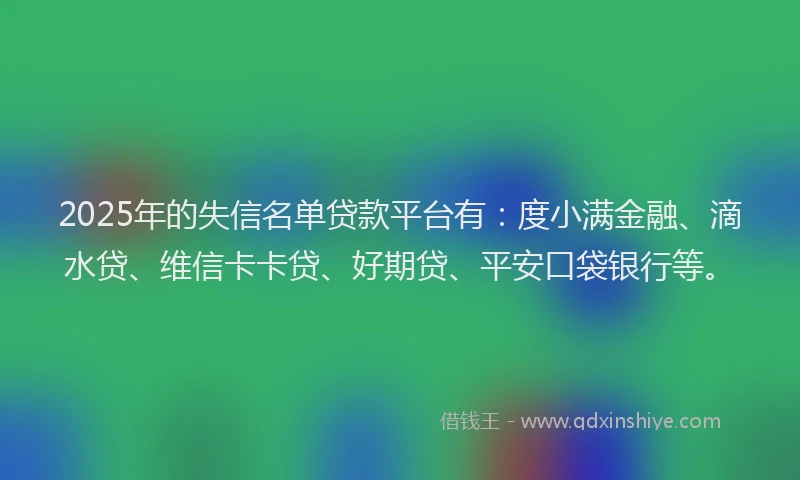2025年的失信名单贷款平台有：度小满金融、滴水贷、维信卡卡贷、好期贷、平安口袋银行等。