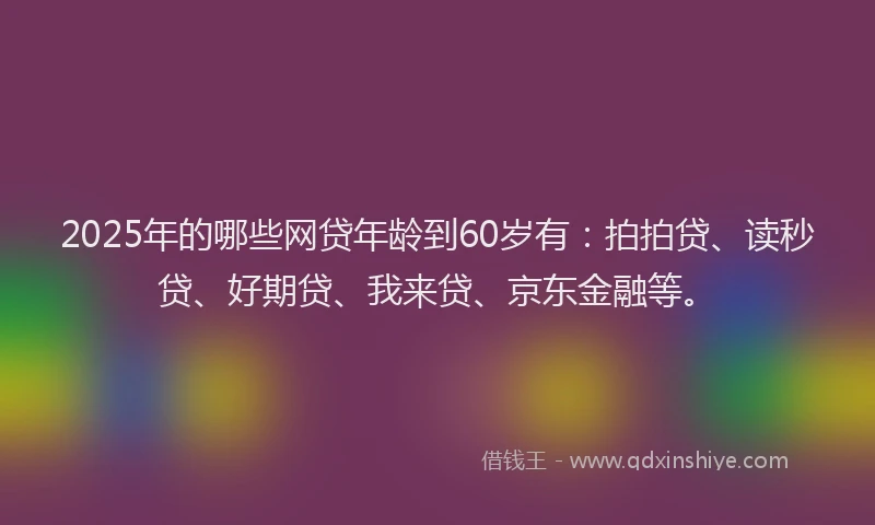 2025年的哪些网贷年龄到60岁有：拍拍贷、读秒贷、好期贷、我来贷、京东金融等。