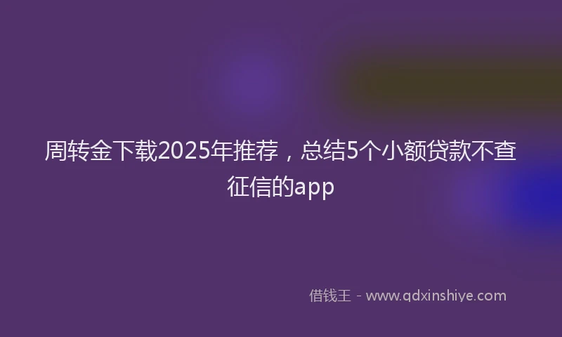周转金下载2025年推荐，总结5个小额贷款不查征信的app