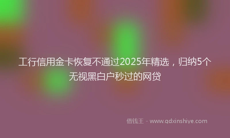 工行信用金卡恢复不通过2025年精选，归纳5个无视黑白户秒过的网贷