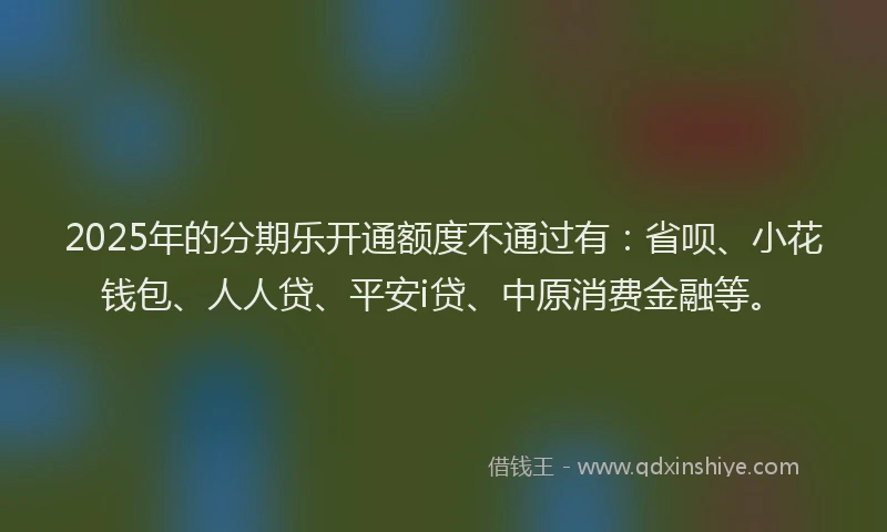 2025年的分期乐开通额度不通过有：省呗、小花钱包、人人贷、平安i贷、中原消费金融等。
