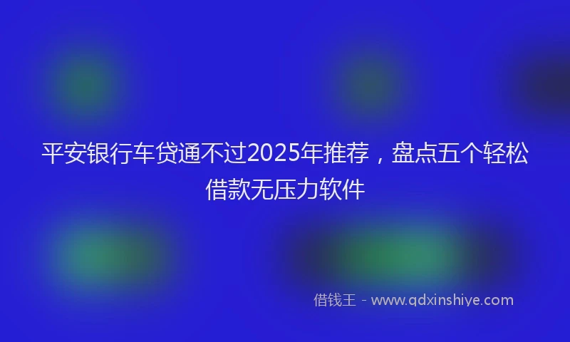 平安银行车贷通不过2025年推荐，盘点五个轻松借款无压力软件
