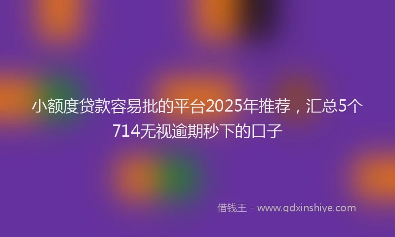 小额度贷款容易批的平台2025年推荐，汇总5个714无视逾期秒下的口子