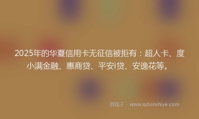2025年的华夏信用卡无征信被拒有：超人卡、度小满金融、惠商贷、平安i贷、安逸花等。
