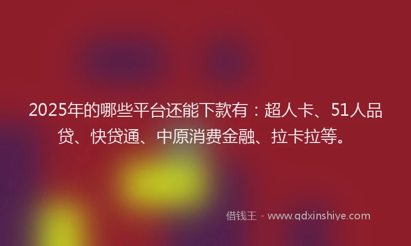 2025年的哪些平台还能下款有：超人卡、51人品贷、快贷通、中原消费金融、拉卡拉等。