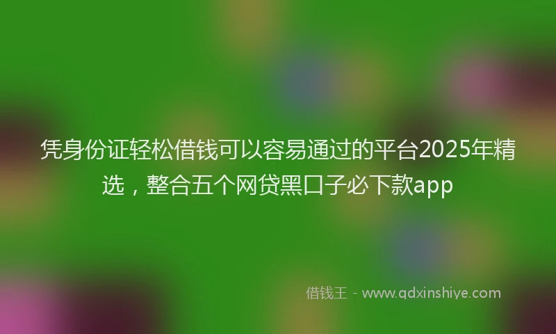 凭身份证轻松借钱可以容易通过的平台2025年精选，整合五个网贷黑口子必下款app
