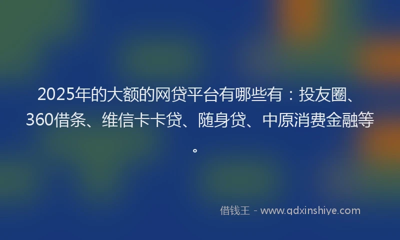 2025年的大额的网贷平台有哪些有：投友圈、360借条、维信卡卡贷、随身贷、中原消费金融等。