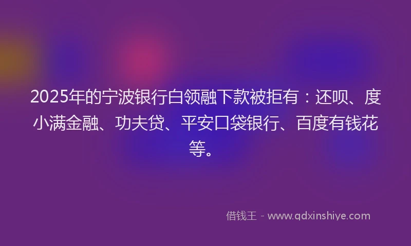 2025年的宁波银行白领融下款被拒有：还呗、度小满金融、功夫贷、平安口袋银行、百度有钱花等。