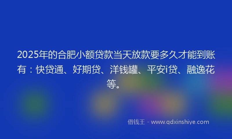 2025年的合肥小额贷款当天放款要多久才能到账有：快贷通、好期贷、洋钱罐、平安i贷、融逸花等。