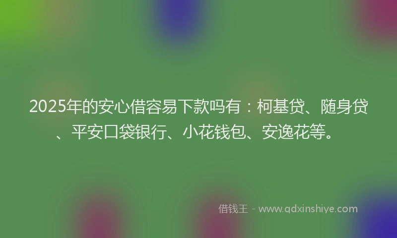 2025年的安心借容易下款吗有：柯基贷、随身贷、平安口袋银行、小花钱包、安逸花等。