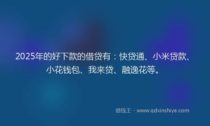 2025年的好下款的借贷有：快贷通、小米贷款、小花钱包、我来贷、融逸花等。