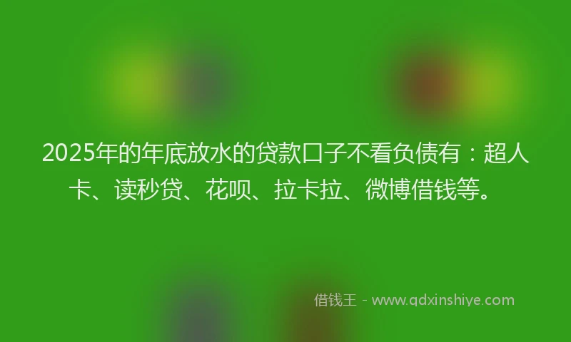 2025年的年底放水的贷款口子不看负债有：超人卡、读秒贷、花呗、拉卡拉、微博借钱等。