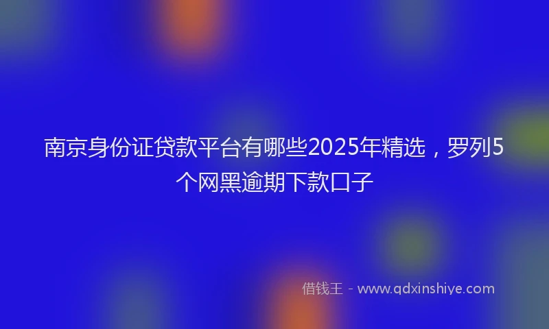 南京身份证贷款平台有哪些2025年精选，罗列5个网黑逾期下款口子