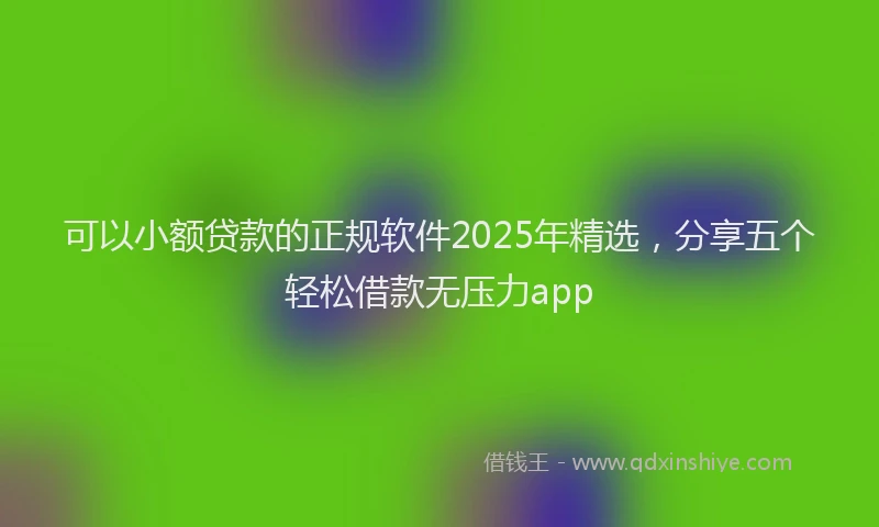 可以小额贷款的正规软件2025年精选，分享五个轻松借款无压力app