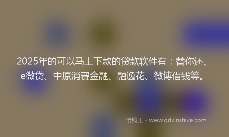 2025年的可以马上下款的贷款软件有：替你还、e微贷、中原消费金融、融逸花、微博借钱等。