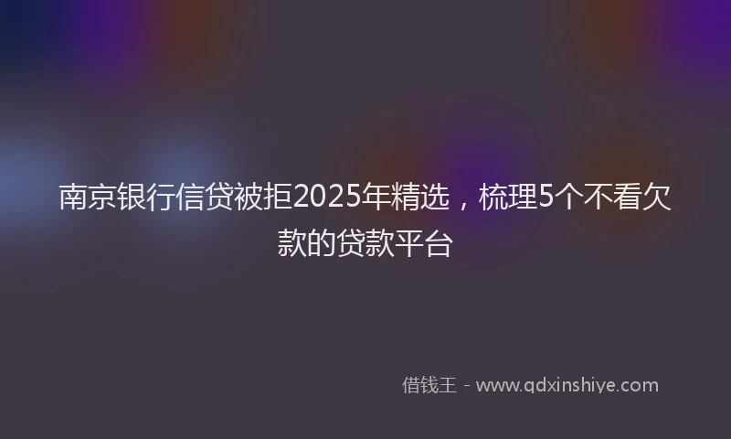 南京银行信贷被拒2025年精选，梳理5个不看欠款的贷款平台