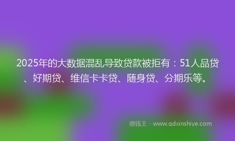 2025年的大数据混乱导致贷款被拒有：51人品贷、好期贷、维信卡卡贷、随身贷、分期乐等。