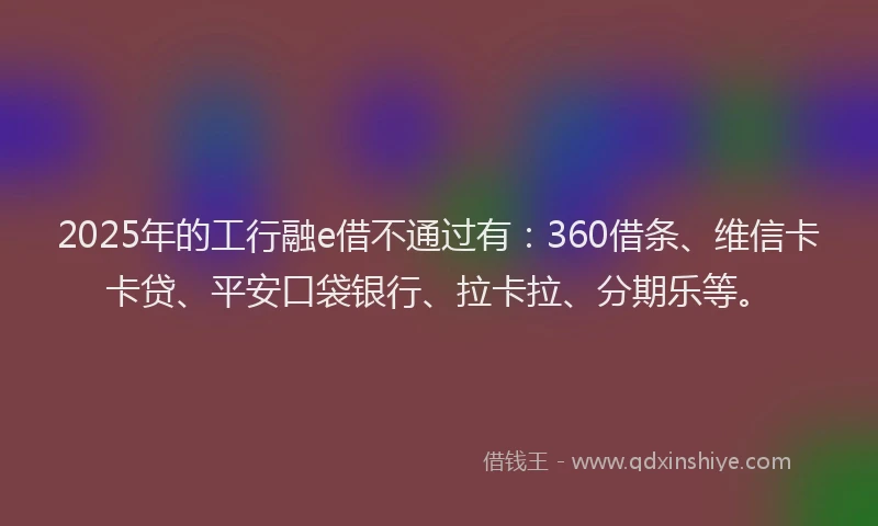 2025年的工行融e借不通过有：360借条、维信卡卡贷、平安口袋银行、拉卡拉、分期乐等。