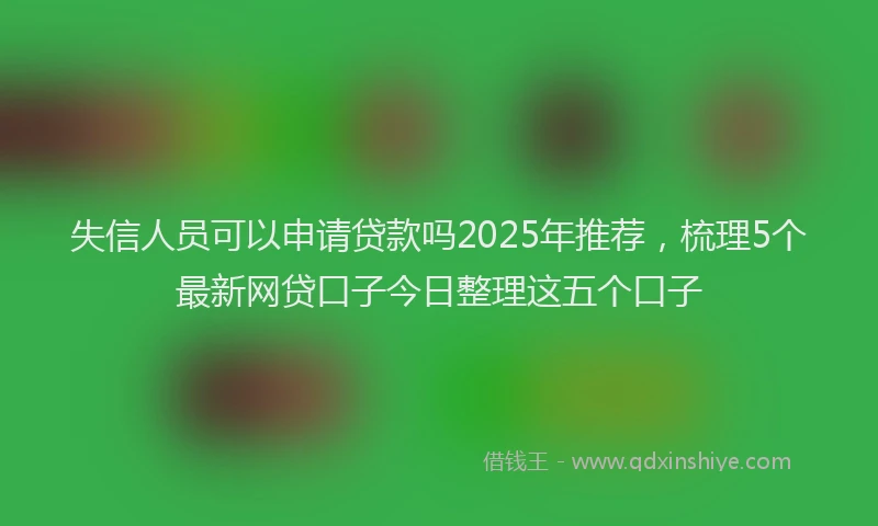 失信人员可以申请贷款吗2025年推荐，梳理5个最新网贷口子今日整理这五个口子